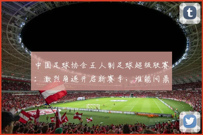 中国足球协会五人制足球超级联赛：激烈角逐开启新赛季，谁能问鼎冠军宝座？