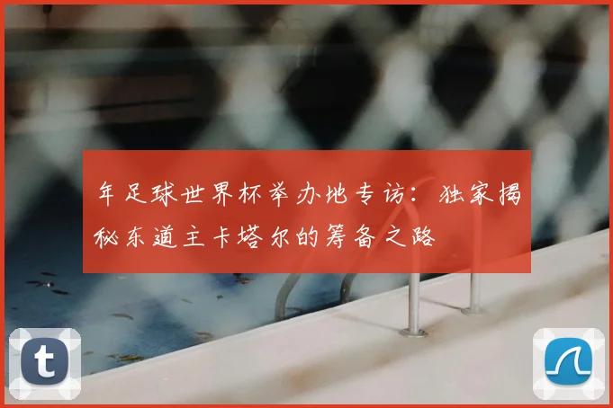 年足球世界杯举办地专访:独家揭秘东道主卡塔尔的筹备之路
