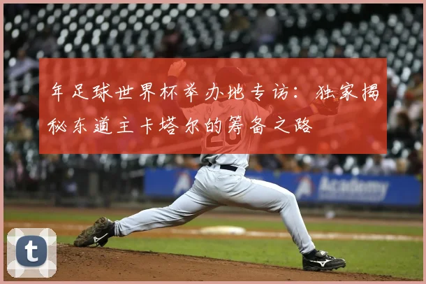 年足球世界杯举办地专访:独家揭秘东道主卡塔尔的筹备之路